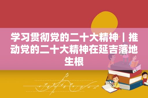 学习贯彻党的二十大精神｜推动党的二十大精神在延吉落地生根