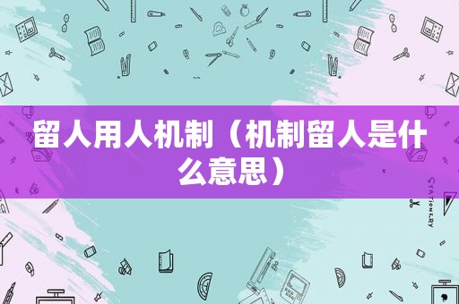 留人用人机制（机制留人是什么意思）