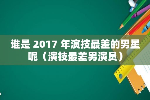 谁是 2017 年演技最差的男星呢（演技最差男演员）