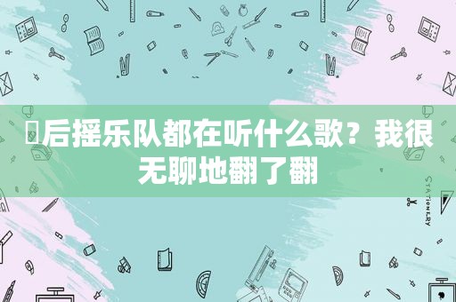 ​后摇乐队都在听什么歌？我很无聊地翻了翻