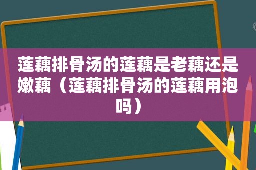 莲藕排骨汤的莲藕是老藕还是嫩藕（莲藕排骨汤的莲藕用泡吗）