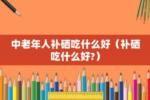 中老年人补硒吃什么好（补硒吃什么好?）
