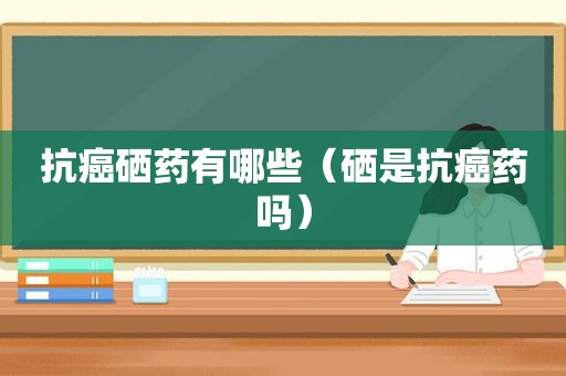 抗癌硒药有哪些（硒是抗癌药吗）