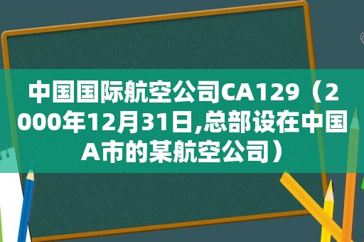 中国国际航空公司CA129（2000年12月31日,总部设在中国A市的某航空公司）