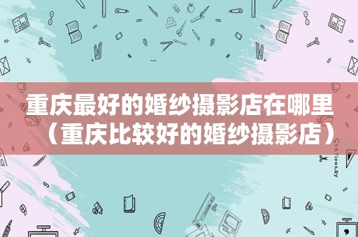 重庆最好的婚纱摄影店在哪里（重庆比较好的婚纱摄影店）