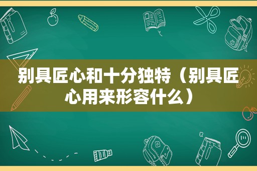 别具匠心和十分独特（别具匠心用来形容什么）
