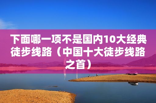 下面哪一项不是国内10大经典徒步线路（中国十大徒步线路之首）