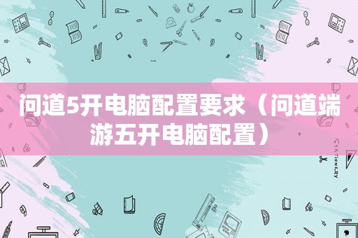 问道5开电脑配置要求（问道端游五开电脑配置）