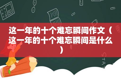 这一年的十个难忘瞬间作文（这一年的十个难忘瞬间是什么）