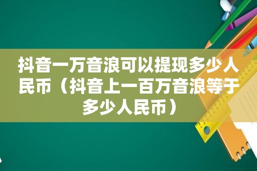 抖音一万音浪可以提现多少人民币（抖音上一百万音浪等于多少人民币）
