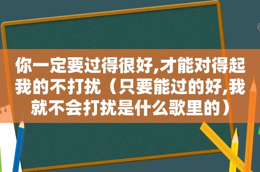 你一定要过得很好,才能对得起我的不打扰（只要能过的好,我就不会打扰是什么歌里的）
