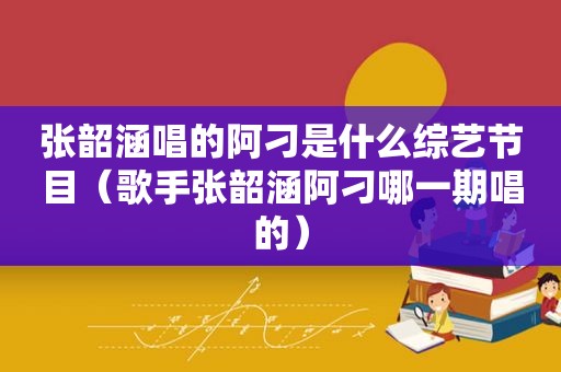 张韶涵唱的阿刁是什么综艺节目（歌手张韶涵阿刁哪一期唱的）