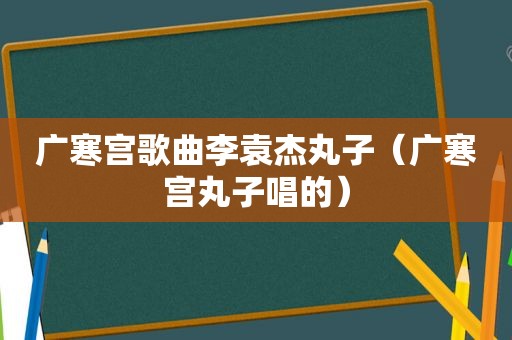 广寒宫歌曲李袁杰丸子（广寒宫丸子唱的）