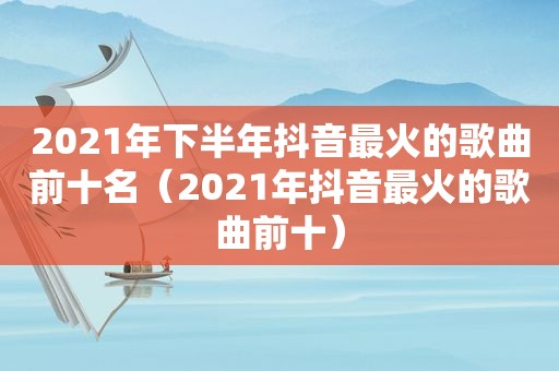 2021年下半年抖音最火的歌曲前十名（2021年抖音最火的歌曲前十）