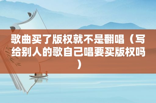 歌曲买了版权就不是翻唱（写给别人的歌自己唱要买版权吗）