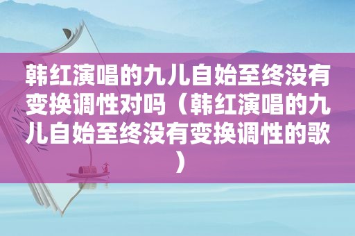 韩红演唱的九儿自始至终没有变换调性对吗（韩红演唱的九儿自始至终没有变换调性的歌）