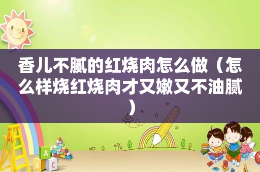 香儿不腻的红烧肉怎么做（怎么样烧红烧肉才又嫩又不油腻）