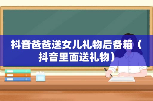 抖音爸爸送女儿礼物后备箱（抖音里面送礼物）