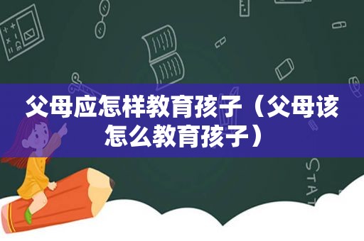 父母应怎样教育孩子（父母该怎么教育孩子）