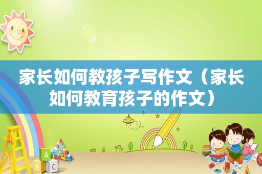 家长如何教孩子写作文（家长如何教育孩子的作文）
