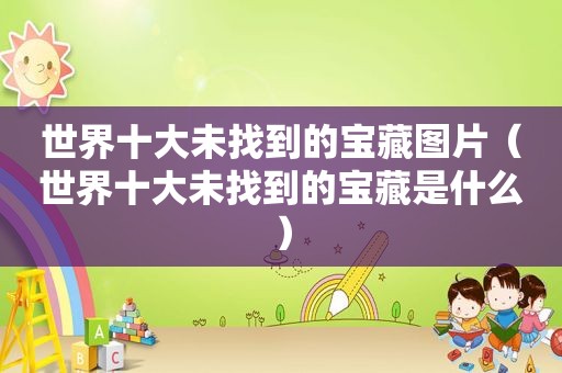 世界十大未找到的宝藏图片（世界十大未找到的宝藏是什么）