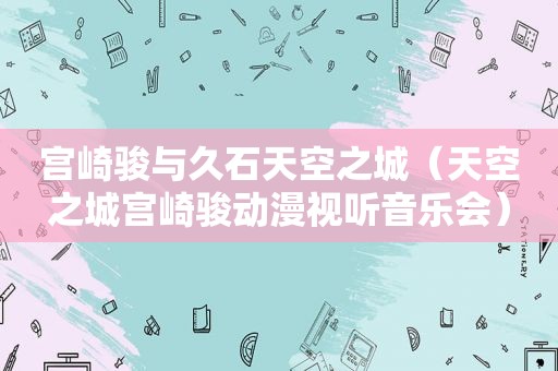 宫崎骏与久石天空之城（天空之城宫崎骏动漫视听音乐会）