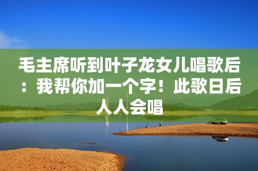毛主席听到叶子龙女儿唱歌后：我帮你加一个字！此歌日后人人会唱