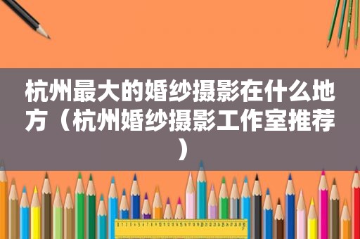 杭州最大的婚纱摄影在什么地方（杭州婚纱摄影工作室推荐）