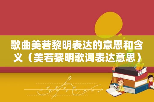 歌曲美若黎明表达的意思和含义（美若黎明歌词表达意思）
