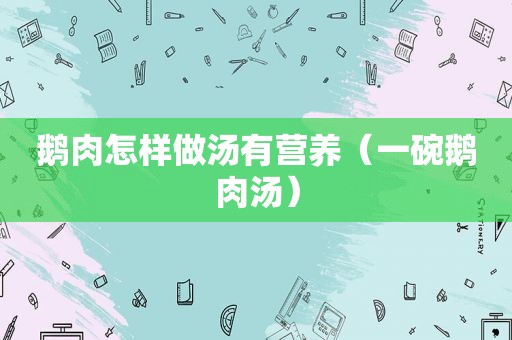 鹅肉怎样做汤有营养（一碗鹅肉汤）