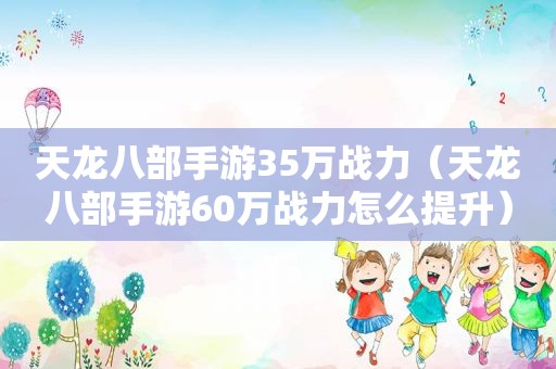 天龙八部手游35万战力（天龙八部手游60万战力怎么提升）