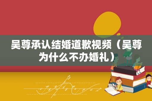 吴尊承认结婚道歉视频（吴尊为什么不办婚礼）