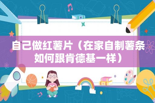 自己做红薯片（在家自制薯条如何跟肯德基一样）