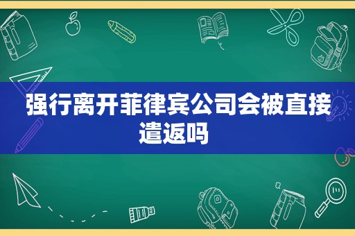 强行离开菲律宾公司会被直接遣返吗 强行离开菲律宾公司会被直接遣返吗