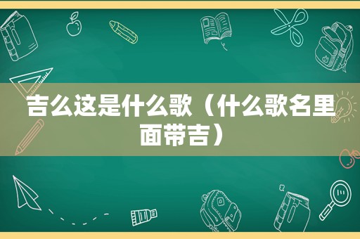 吉么这是什么歌（什么歌名里面带吉）
