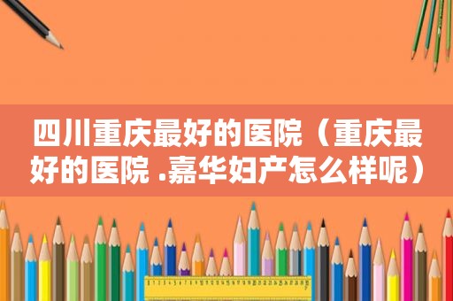 四川重庆最好的医院（重庆最好的医院 .嘉华妇产怎么样呢）