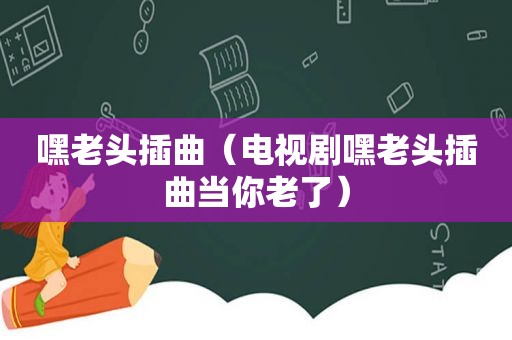 嘿老头插曲（电视剧嘿老头插曲当你老了）