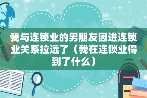 我与连锁业的男朋友因进连锁业关系拉远了（我在连锁业得到了什么）