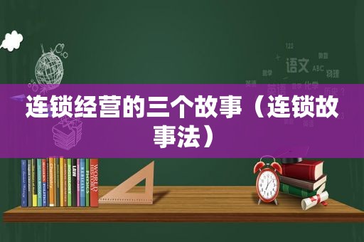 连锁经营的三个故事（连锁故事法）