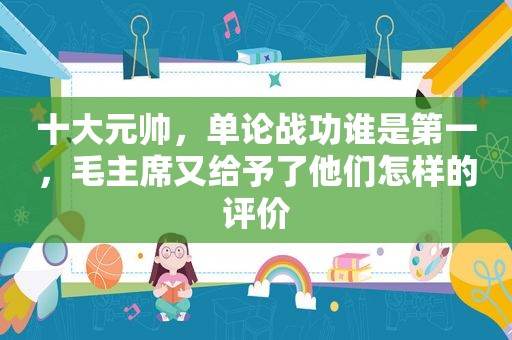 十大元帅，单论战功谁是第一，毛主席又给予了他们怎样的评价