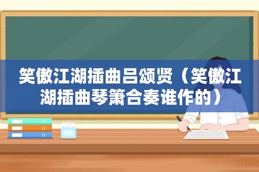 笑傲江湖插曲吕颂贤（笑傲江湖插曲琴箫合奏谁作的）