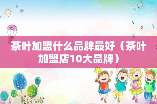 茶叶加盟什么品牌最好（茶叶加盟店10大品牌）