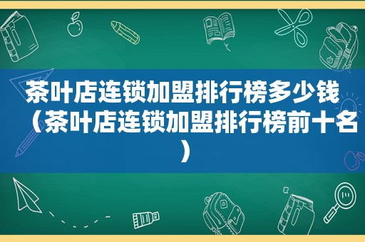 茶叶店连锁加盟排行榜多少钱（茶叶店连锁加盟排行榜前十名）