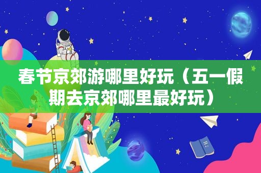 春节京郊游哪里好玩（五一假期去京郊哪里最好玩）