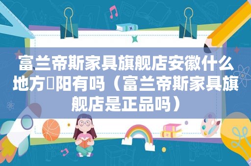 富兰帝斯家具旗舰店安徽什么地方皁阳有吗（富兰帝斯家具旗舰店是正品吗）