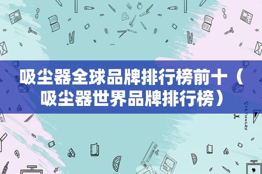 吸尘器全球品牌排行榜前十（吸尘器世界品牌排行榜）