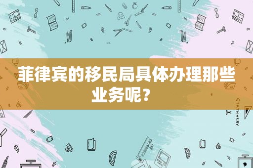 菲律宾的移民局具体办理那些业务呢？ 