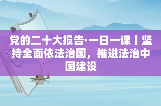 党的二十大报告·一日一课丨坚持全面依法治国，推进法治中国建设