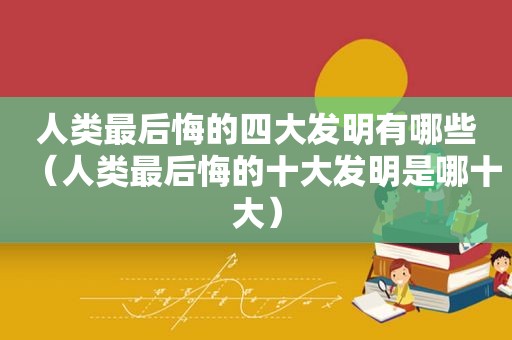 人类最后悔的四大发明有哪些（人类最后悔的十大发明是哪十大）