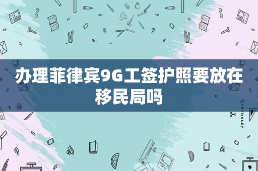 办理菲律宾9G工签护照要放在移民局吗